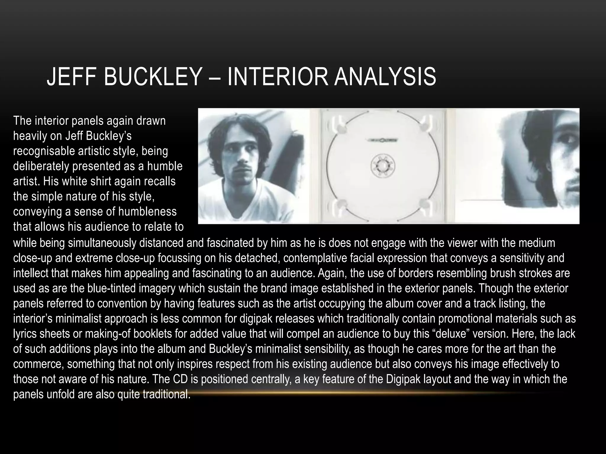 JEFF BUCKLEY – INTERIOR ANALYSIS
The interior panels again drawn
heavily on Jeff Buckley’s
recognisable artistic style, being
deliberately presented as a humble
artist. His white shirt again recalls
the simple nature of his style,
conveying a sense of humbleness
that allows his audience to relate to
while being simultaneously distanced and fascinated by him as he is does not engage with the viewer with the medium
close-up and extreme close-up focussing on his detached, contemplative facial expression that conveys a sensitivity and
intellect that makes him appealing and fascinating to an audience. Again, the use of borders resembling brush strokes are
used as are the blue-tinted imagery which sustain the brand image established in the exterior panels. Though the exterior
panels referred to convention by having features such as the artist occupying the album cover and a track listing, the
interior’s minimalist approach is less common for digipak releases which traditionally contain promotional materials such as
lyrics sheets or making-of booklets for added value that will compel an audience to buy this “deluxe” version. Here, the lack
of such additions plays into the album and Buckley’s minimalist sensibility, as though he cares more for the art than the
commerce, something that not only inspires respect from his existing audience but also conveys his image effectively to
those not aware of his nature. The CD is positioned centrally, a key feature of the Digipak layout and the way in which the
panels unfold are also quite traditional.
 
