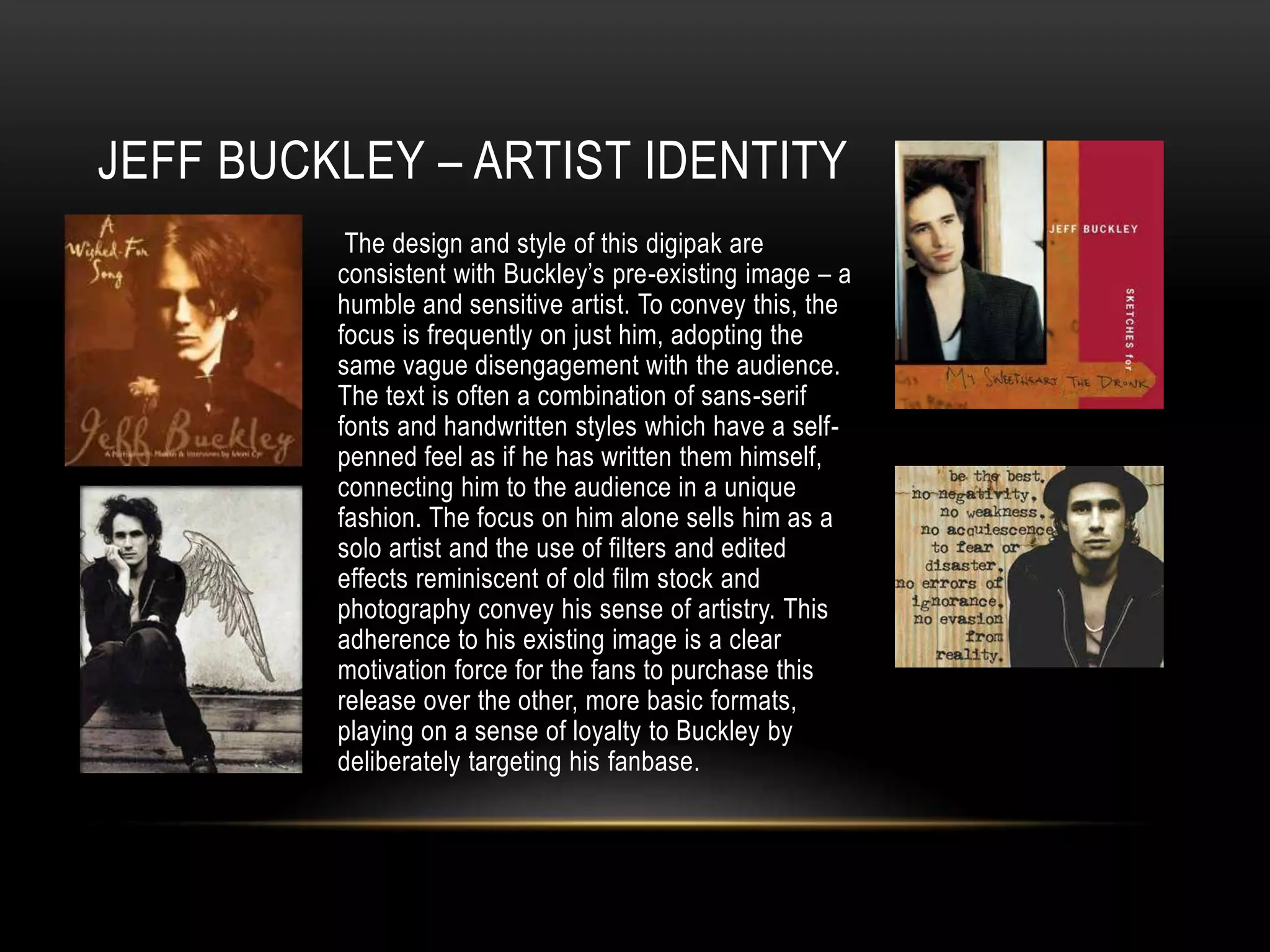 JEFF BUCKLEY – ARTIST IDENTITY
The design and style of this digipak are
consistent with Buckley’s pre-existing image – a
humble and sensitive artist. To convey this, the
focus is frequently on just him, adopting the
same vague disengagement with the audience.
The text is often a combination of sans-serif
fonts and handwritten styles which have a self-
penned feel as if he has written them himself,
connecting him to the audience in a unique
fashion. The focus on him alone sells him as a
solo artist and the use of filters and edited
effects reminiscent of old film stock and
photography convey his sense of artistry. This
adherence to his existing image is a clear
motivation force for the fans to purchase this
release over the other, more basic formats,
playing on a sense of loyalty to Buckley by
deliberately targeting his fanbase.
 