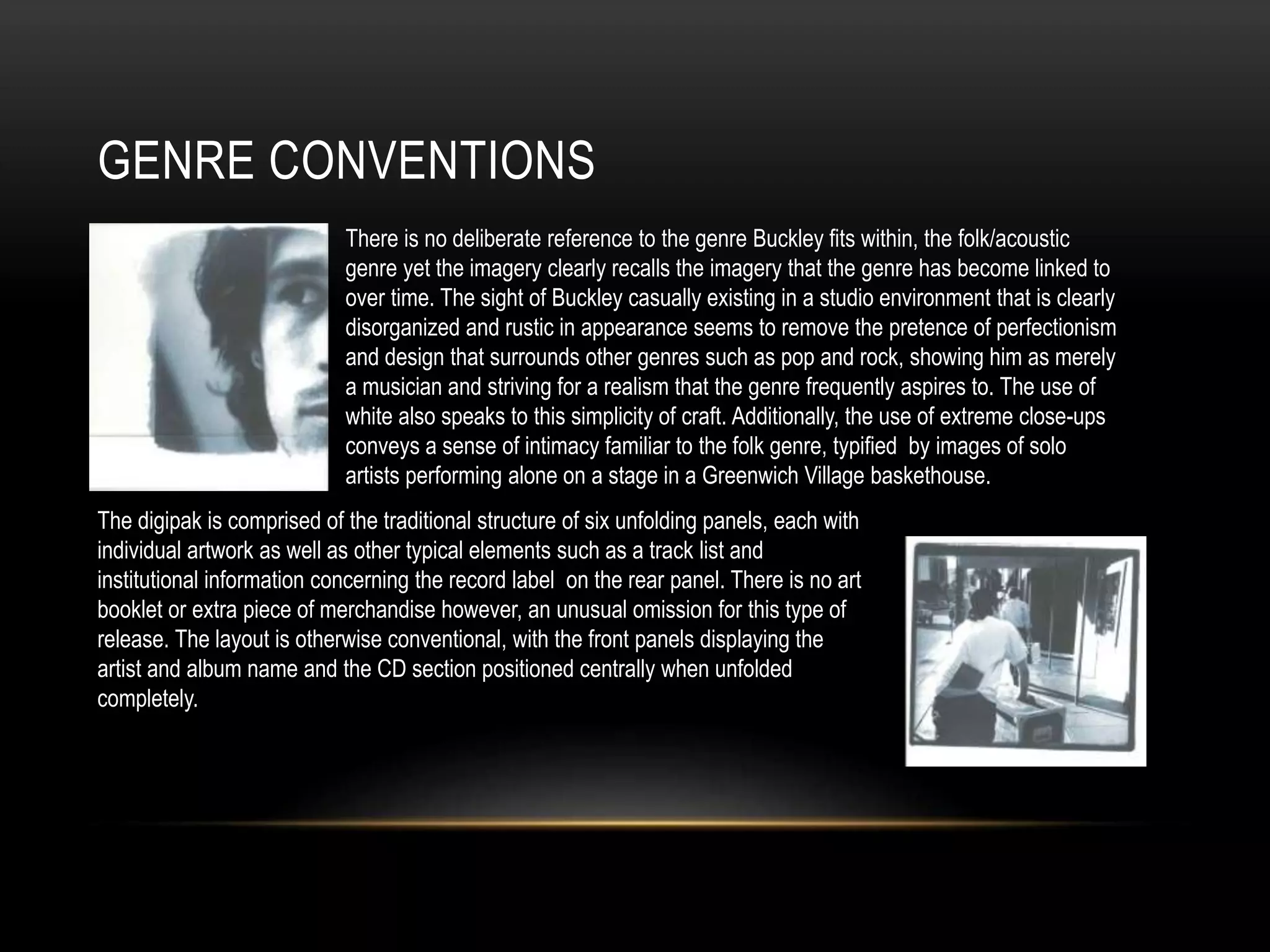 GENRE CONVENTIONS
There is no deliberate reference to the genre Buckley fits within, the folk/acoustic
genre yet the imagery clearly recalls the imagery that the genre has become linked to
over time. The sight of Buckley casually existing in a studio environment that is clearly
disorganized and rustic in appearance seems to remove the pretence of perfectionism
and design that surrounds other genres such as pop and rock, showing him as merely
a musician and striving for a realism that the genre frequently aspires to. The use of
white also speaks to this simplicity of craft. Additionally, the use of extreme close-ups
conveys a sense of intimacy familiar to the folk genre, typified by images of solo
artists performing alone on a stage in a Greenwich Village baskethouse.
The digipak is comprised of the traditional structure of six unfolding panels, each with
individual artwork as well as other typical elements such as a track list and
institutional information concerning the record label on the rear panel. There is no art
booklet or extra piece of merchandise however, an unusual omission for this type of
release. The layout is otherwise conventional, with the front panels displaying the
artist and album name and the CD section positioned centrally when unfolded
completely.
 