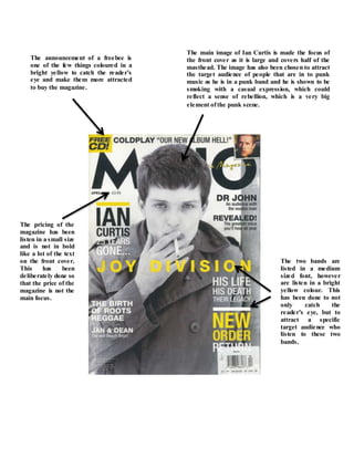 The main image of Ian Curtis is made the focus of
the front cover as it is large and covers half of the
masthead. The image has also been chosen to attract
the target audience of people that are in to punk
music as he is in a punk band and he is shown to be
smoking with a casual expression, which could
reflect a sense of rebellion, which is a very big
element ofthe punk scene.
The announcement of a freebee is
one of the few things coloured in a
bright yellow to catch the reader’s
eye and make them more attracted
to buy the magazine.
The two bands are
listed in a medium
sized font, however
are listen in a bright
yellow colour. This
has been done to not
only catch the
reader’s eye, but to
attract a specific
target audience who
listen to these two
bands.
The pricing of the
magazine has been
listen in a small size
and is not in bold
like a lot of the text
on the front cover.
This has been
deliberately done so
that the price of the
magazine is not the
main focus.
 