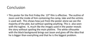 Conclusion
• This poster for the first Friday the 13th film is effective. The outline of
Jason and the inside of him containing the camp, lake and the victims
is used well. This shows how just from the poster alone we see the
majority of the plot, but without spoiling anything. This is also seen
with the tagline. It, much like the images used in the poster reveals
the story without spoiling the main plotline. The white silhouette
with the black background brings out Jason and gives off the idea that
he is bigger than everything and that he is the biggest problem.
 