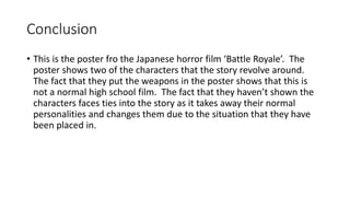 Conclusion
• This is the poster fro the Japanese horror film ‘Battle Royale’. The
poster shows two of the characters that the story revolve around.
The fact that they put the weapons in the poster shows that this is
not a normal high school film. The fact that they haven’t shown the
characters faces ties into the story as it takes away their normal
personalities and changes them due to the situation that they have
been placed in.
 