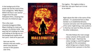 The tagline. This tagline strikes a
little fear into your heart as it is true
to an extent.
Right above the title is the name of the
director. It is positioned here as Rob
Zombie is an established director,
musician and actor and the positioning
of his name might bring a new audience
in that has not seen his films, but seen
his other endeavours.
The title follows the main orange
colour scheme of the poster and
the film itself. I feel that the
colour orange is used throughout
to signify its fire connotation
which brings out a chaotic theme,
a theme that is present in the film.
In the background of the
poster we see the mask of the
main antagonist, ‘Mike Myers’.
Within the face e see several
images from the past
Halloween films, showing that
this part of a historical saga.
This is the main
character/antagonist Mike
Myers holding his mask and
weapon, his kitchen knife. The
way that he’s holding his mask
and looking at the big one in
the background implies that
he’s just a shell of his past self.
Here we see the
director and cast credits
which have become
normal in film posters
over time.
 