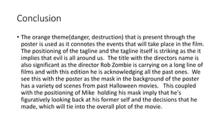 Conclusion
• The orange theme(danger, destruction) that is present through the
poster is used as it connotes the events that will take place in the film.
The positioning of the tagline and the tagline itself is striking as the it
implies that evil is all around us. The title with the directors name is
also significant as the director Rob Zombie is carrying on a long line of
films and with this edition he is acknowledging all the past ones. We
see this with the poster as the mask in the background of the poster
has a variety od scenes from past Halloween movies. This coupled
with the positioning of Mike holding his mask imply that he's
figuratively looking back at his former self and the decisions that he
made, which will tie into the overall plot of the movie.
 
