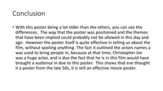 Conclusion
• With this poster being a lot older than the others, you can see the
differences. The way that the poster was positioned and the themes
that have been implied could probably not be allowed in this day and
age. However the poster itself is quite effective in telling us about the
film, without spoiling anything. The fact it outlined the actors names a
was used to bring people in, because at that time, Christopher lee
was a huge actor, and is due the fact that he is in this film would have
brought a audience in due to this poster. This shows that eve thought
it a poster from the late 50s, it is still an effective movie poster.
 