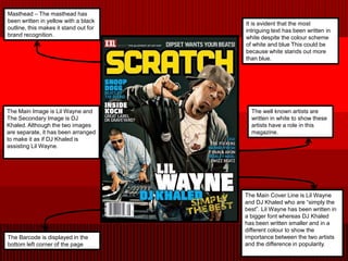 Masthead – The masthead has
been written in yellow with a black    It is evident that the most
outline, this makes it stand out for   intriguing text has been written in
brand recognition.                     white despite the colour scheme
                                       of white and blue This could be
                                       because white stands out more
                                       than blue.




The Main Image is Lil Wayne and          The well known artists are
The Secondary Image is DJ                written in white to show these
Khaled. Although the two images          artists have a role in this
are separate, it has been arranged       magazine.
to make it as if DJ Khaled is
assisting Lil Wayne.




                                       The Main Cover Line is Lil Wayne
                                       and DJ Khaled who are “simply the
                                       best”. Lil Wayne has been written in
                                       a bigger font whereas DJ Khaled
                                       has been written smaller and in a
                                       different colour to show the
The Barcode is displayed in the        importance between the two artists
bottom left corner of the page         and the difference in popularity.
 