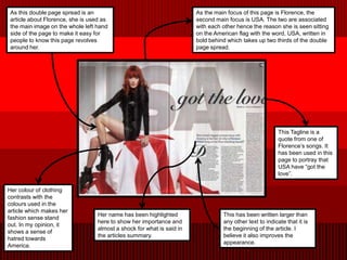 As this double page spread is an                                       As the main focus of this page is Florence, the
 article about Florence, she is used as                                 second main focus is USA. The two are associated
 the main image on the whole left hand                                  with each other hence the reason she is seen sitting
 side of the page to make it easy for                                   on the American flag with the word, USA, written in
 people to know this page revolves                                      bold behind which takes up two thirds of the double
 around her.                                                            page spread.




                                                                                                         This Tagline is a
                                                                                                         quote from one of
                                                                                                         Florence’s songs. It
                                                                                                         has been used in this
                                                                                                         page to portray that
                                                                                                         USA have “got the
                                                                                                         love”.

Her colour of clothing
contrasts with the
colours used in the
article which makes her
                                   Her name has been highlighted                  This has been written larger than
fashion sense stand
                                   here to show her importance and                any other text to indicate that it is
out. In my opinion, it
                                   almost a shock for what is said in             the beginning of the article. I
shows a sense of
                                   the articles summary.                          believe it also improves the
hatred towards
                                                                                  appearance.
America.
 