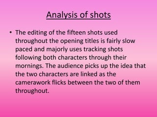 Analysis of shots
• The editing of the fifteen shots used
  throughout the opening titles is fairly slow
  paced and majorly uses tracking shots
  following both characters through their
  mornings. The audience picks up the idea that
  the two characters are linked as the
  camerawork flicks between the two of them
  throughout.
 