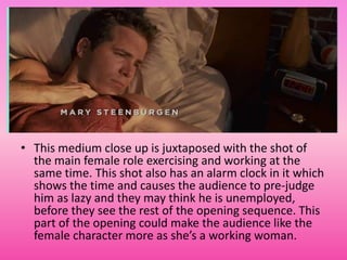 • This medium close up is juxtaposed with the shot of
  the main female role exercising and working at the
  same time. This shot also has an alarm clock in it which
  shows the time and causes the audience to pre-judge
  him as lazy and they may think he is unemployed,
  before they see the rest of the opening sequence. This
  part of the opening could make the audience like the
  female character more as she’s a working woman.
 