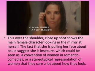 • This over the shoulder, close up shot shows the
  main female character looking in the mirror at
  herself. The fact that she is pulling her face about
  could suggest she is insecure, which could be
  seen as a convention of women in romantic-
  comedies, or a stereotypical representation of
  women that they care a lot about how they look.
 