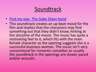 Soundtrack
• Find my way- The Gabe Dixon band
• This soundtrack creates an up-beat mood for the
  film and implies that the characters may find
  something out that they didn’t know, hinting at
  the storyline of the movie. The music has quite a
  motivating feel to it, which fits with the main
  female character as the opening suggests she is a
  successful business woman. The music isn’t very
  conventional for romantic comedies as usually
  the soundtrack in the openings are slower paced
  and/or acoustic.
 