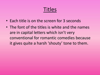 Titles
• Each title is on the screen for 3 seconds
• The font of the titles is white and the names
  are in capital letters which isn’t very
  conventional for romantic comedies because
  it gives quite a harsh ‘shouty’ tone to them.
 