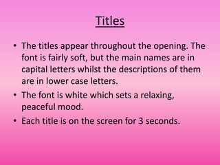 Titles
• The titles appear throughout the opening. The
  font is fairly soft, but the main names are in
  capital letters whilst the descriptions of them
  are in lower case letters.
• The font is white which sets a relaxing,
  peaceful mood.
• Each title is on the screen for 3 seconds.
 