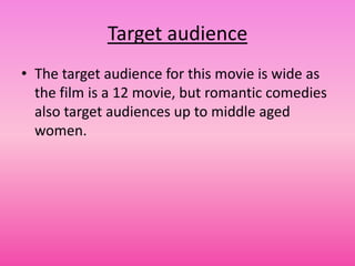 Target audience
• The target audience for this movie is wide as
  the film is a 12 movie, but romantic comedies
  also target audiences up to middle aged
  women.
 