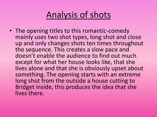 Analysis of shots
• The opening titles to this romantic-comedy
  mainly uses two shot types, long shot and close
  up and only changes shots ten times throughout
  the sequence. This creates a slow pace and
  doesn’t enable the audience to find out much
  except for what her house looks like, that she
  lives alone and that she is obviously upset about
  something. The opening starts with an extreme
  long shot from the outside a house cutting to
  Bridget inside, this produces the idea that she
  lives there.
 