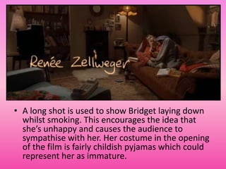 • A long shot is used to show Bridget laying down
  whilst smoking. This encourages the idea that
  she’s unhappy and causes the audience to
  sympathise with her. Her costume in the opening
  of the film is fairly childish pyjamas which could
  represent her as immature.
 