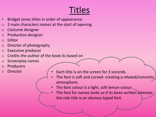 Titles
•   Bridget Jones titles in order of appearance:
o   3 main characters names at the start of opening
o   Costume designer
o   Production designer
o   Editor
o   Director of photography
o   Executive producer
o   Credits the author of the book its based on
o   Screenplay names
o   Producers
o   Director                   • Each title is on the screen for 3 seconds.
                               • The font is soft and curved- creating a relaxed/romantic
                                  atmosphere.
                               • The font colour is a light, soft lemon colour.
                               • The font for names looks as if its been written whereas
                                  the role title is an obvious typed font.
 