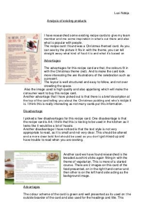 Analysis of existing products
I have researched some existing recipe cards to give my team
member and me some inspiration in what’s out there and also
what is popular with people.
The recipe card I found was a Christmas themed card. As you
can see by the picture it fits in with the theme, you can tell
straight away what kind of food it is and what it’s based on
Advantages
The advantages for this recipe card are that, the colours fit in
with the Christmas theme (red). And to make the card look
more interesting the are illustrations of the celebration such as
a present.
The layout is well structured and easy to follow, and not over
crowding the space.
Also the image used is high quality and also appetising which will make the
consumer want to buy this recipe card.
Another advantage that I have picked out is that there is a brief description at
the top of the card telling you about the Christmas pudding and who’s recipe it
is. I think this is really interesting as not many cards put this information.
Disadvantage
I picked a few disadvantages for this recipe card. One disadvantage is that
the recipe card is A4; I think that this is too big to be used in the kitchen as it
looks like it would be a lot of hassle.
Another disadvantage I have noticed is that the text style is not very
appropriate to read, as it is small and not very clear. This should be altered
and a more clear bold font should be used so you don’t get mixed up and
have trouble to read when you are cooking.
Another card we have found researched is the
breaded zucchini sticks again fitting in with the
theme of vegetarian. This is more of a started
course. There are 2 images on this card of the
food presented, on in the right hand corner and
then other is on the left hand side acting as the
background image.
Advantages
The colour scheme of the card is green and well presented as its used on t he
outside boarder of the card and also used for the headings and title. This
Lusi Ndoja
 