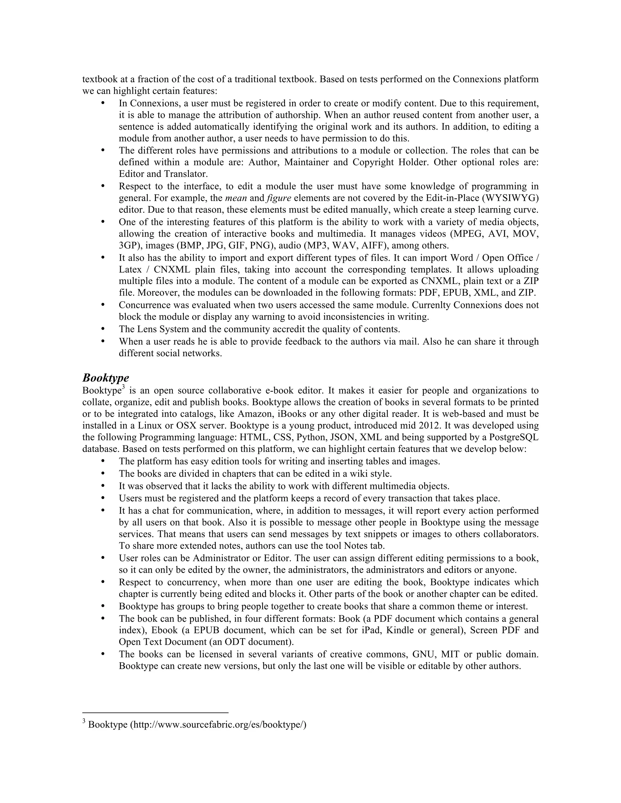 textbook at a fraction of the cost of a traditional textbook. Based on tests performed on the Connexions platform
we can highlight certain features:
• In Connexions, a user must be registered in order to create or modify content. Due to this requirement,
it is able to manage the attribution of authorship. When an author reused content from another user, a
sentence is added automatically identifying the original work and its authors. In addition, to editing a
module from another author, a user needs to have permission to do this.
• The different roles have permissions and attributions to a module or collection. The roles that can be
defined within a module are: Author, Maintainer and Copyright Holder. Other optional roles are:
Editor and Translator.
• Respect to the interface, to edit a module the user must have some knowledge of programming in
general. For example, the mean and figure elements are not covered by the Edit-in-Place (WYSIWYG)
editor. Due to that reason, these elements must be edited manually, which create a steep learning curve.
• One of the interesting features of this platform is the ability to work with a variety of media objects,
allowing the creation of interactive books and multimedia. It manages videos (MPEG, AVI, MOV,
3GP), images (BMP, JPG, GIF, PNG), audio (MP3, WAV, AIFF), among others.
• It also has the ability to import and export different types of files. It can import Word / Open Office /
Latex / CNXML plain files, taking into account the corresponding templates. It allows uploading
multiple files into a module. The content of a module can be exported as CNXML, plain text or a ZIP
file. Moreover, the modules can be downloaded in the following formats: PDF, EPUB, XML, and ZIP.
• Concurrence was evaluated when two users accessed the same module. Currenlty Connexions does not
block the module or display any warning to avoid inconsistencies in writing.
• The Lens System and the community accredit the quality of contents.
• When a user reads he is able to provide feedback to the authors via mail. Also he can share it through
different social networks.

Booktype

Booktype3 is an open source collaborative e-book editor. It makes it easier for people and organizations to
collate, organize, edit and publish books. Booktype allows the creation of books in several formats to be printed
or to be integrated into catalogs, like Amazon, iBooks or any other digital reader. It is web-based and must be
installed in a Linux or OSX server. Booktype is a young product, introduced mid 2012. It was developed using
the following Programming language: HTML, CSS, Python, JSON, XML and being supported by a PostgreSQL
database. Based on tests performed on this platform, we can highlight certain features that we develop below:
• The platform has easy edition tools for writing and inserting tables and images.
• The books are divided in chapters that can be edited in a wiki style.
• It was observed that it lacks the ability to work with different multimedia objects.
• Users must be registered and the platform keeps a record of every transaction that takes place.
• It has a chat for communication, where, in addition to messages, it will report every action performed
by all users on that book. Also it is possible to message other people in Booktype using the message
services. That means that users can send messages by text snippets or images to others collaborators.
To share more extended notes, authors can use the tool Notes tab.
• User roles can be Administrator or Editor. The user can assign different editing permissions to a book,
so it can only be edited by the owner, the administrators, the administrators and editors or anyone.
• Respect to concurrency, when more than one user are editing the book, Booktype indicates which
chapter is currently being edited and blocks it. Other parts of the book or another chapter can be edited.
• Booktype has groups to bring people together to create books that share a common theme or interest.
• The book can be published, in four different formats: Book (a PDF document which contains a general
index), Ebook (a EPUB document, which can be set for iPad, Kindle or general), Screen PDF and
Open Text Document (an ODT document).
• The books can be licensed in several variants of creative commons, GNU, MIT or public domain.
Booktype can create new versions, but only the last one will be visible or editable by other authors.

3

Booktype (http://www.sourcefabric.org/es/booktype/)

 