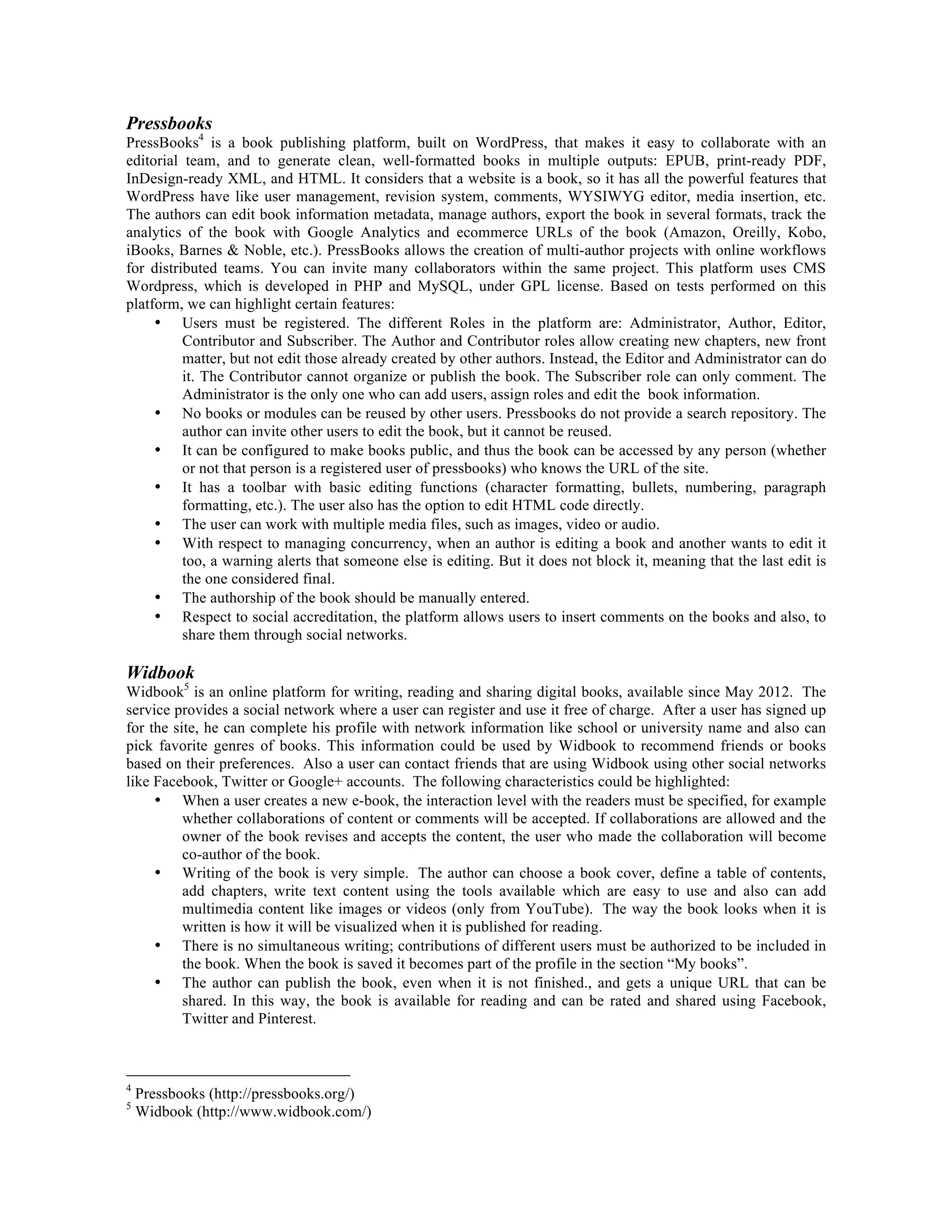 Pressbooks

PressBooks4 is a book publishing platform, built on WordPress, that makes it easy to collaborate with an
editorial team, and to generate clean, well-formatted books in multiple outputs: EPUB, print-ready PDF,
InDesign-ready XML, and HTML. It considers that a website is a book, so it has all the powerful features that
WordPress have like user management, revision system, comments, WYSIWYG editor, media insertion, etc.
The authors can edit book information metadata, manage authors, export the book in several formats, track the
analytics of the book with Google Analytics and ecommerce URLs of the book (Amazon, Oreilly, Kobo,
iBooks, Barnes & Noble, etc.). PressBooks allows the creation of multi-author projects with online workflows
for distributed teams. You can invite many collaborators within the same project. This platform uses CMS
Wordpress, which is developed in PHP and MySQL, under GPL license. Based on tests performed on this
platform, we can highlight certain features:
• Users must be registered. The different Roles in the platform are: Administrator, Author, Editor,
Contributor and Subscriber. The Author and Contributor roles allow creating new chapters, new front
matter, but not edit those already created by other authors. Instead, the Editor and Administrator can do
it. The Contributor cannot organize or publish the book. The Subscriber role can only comment. The
Administrator is the only one who can add users, assign roles and edit the book information.
• No books or modules can be reused by other users. Pressbooks do not provide a search repository. The
author can invite other users to edit the book, but it cannot be reused.
• It can be configured to make books public, and thus the book can be accessed by any person (whether
or not that person is a registered user of pressbooks) who knows the URL of the site.
• It has a toolbar with basic editing functions (character formatting, bullets, numbering, paragraph
formatting, etc.). The user also has the option to edit HTML code directly.
• The user can work with multiple media files, such as images, video or audio.
• With respect to managing concurrency, when an author is editing a book and another wants to edit it
too, a warning alerts that someone else is editing. But it does not block it, meaning that the last edit is
the one considered final.
• The authorship of the book should be manually entered.
• Respect to social accreditation, the platform allows users to insert comments on the books and also, to
share them through social networks.

Widbook

Widbook5 is an online platform for writing, reading and sharing digital books, available since May 2012. The
service provides a social network where a user can register and use it free of charge. After a user has signed up
for the site, he can complete his profile with network information like school or university name and also can
pick favorite genres of books. This information could be used by Widbook to recommend friends or books
based on their preferences. Also a user can contact friends that are using Widbook using other social networks
like Facebook, Twitter or Google+ accounts. The following characteristics could be highlighted:
• When a user creates a new e-book, the interaction level with the readers must be specified, for example
whether collaborations of content or comments will be accepted. If collaborations are allowed and the
owner of the book revises and accepts the content, the user who made the collaboration will become
co-author of the book.
• Writing of the book is very simple. The author can choose a book cover, define a table of contents,
add chapters, write text content using the tools available which are easy to use and also can add
multimedia content like images or videos (only from YouTube). The way the book looks when it is
written is how it will be visualized when it is published for reading.
• There is no simultaneous writing; contributions of different users must be authorized to be included in
the book. When the book is saved it becomes part of the profile in the section “My books”.
• The author can publish the book, even when it is not finished., and gets a unique URL that can be
shared. In this way, the book is available for reading and can be rated and shared using Facebook,
Twitter and Pinterest.

4
5

Pressbooks (http://pressbooks.org/)
Widbook (http://www.widbook.com/)

 