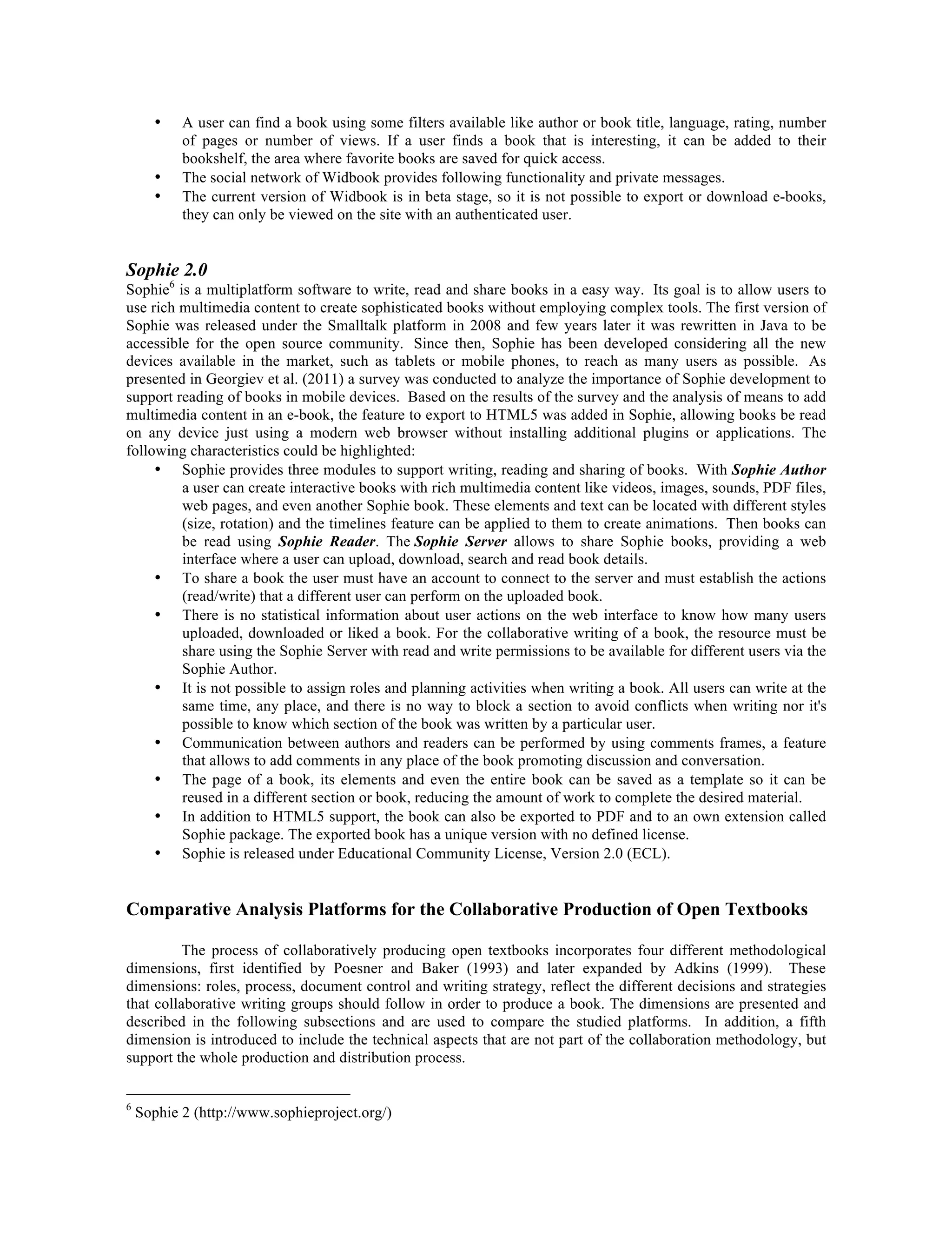 •

•
•

A user can find a book using some filters available like author or book title, language, rating, number
of pages or number of views. If a user finds a book that is interesting, it can be added to their
bookshelf, the area where favorite books are saved for quick access.
The social network of Widbook provides following functionality and private messages.
The current version of Widbook is in beta stage, so it is not possible to export or download e-books,
they can only be viewed on the site with an authenticated user.

Sophie 2.0

Sophie6 is a multiplatform software to write, read and share books in a easy way. Its goal is to allow users to
use rich multimedia content to create sophisticated books without employing complex tools. The first version of
Sophie was released under the Smalltalk platform in 2008 and few years later it was rewritten in Java to be
accessible for the open source community. Since then, Sophie has been developed considering all the new
devices available in the market, such as tablets or mobile phones, to reach as many users as possible. As
presented in Georgiev et al. (2011) a survey was conducted to analyze the importance of Sophie development to
support reading of books in mobile devices. Based on the results of the survey and the analysis of means to add
multimedia content in an e-book, the feature to export to HTML5 was added in Sophie, allowing books be read
on any device just using a modern web browser without installing additional plugins or applications. The
following characteristics could be highlighted:
• Sophie provides three modules to support writing, reading and sharing of books. With Sophie Author
a user can create interactive books with rich multimedia content like videos, images, sounds, PDF files,
web pages, and even another Sophie book. These elements and text can be located with different styles
(size, rotation) and the timelines feature can be applied to them to create animations. Then books can
be read using Sophie Reader. The Sophie Server allows to share Sophie books, providing a web
interface where a user can upload, download, search and read book details.
• To share a book the user must have an account to connect to the server and must establish the actions
(read/write) that a different user can perform on the uploaded book.
• There is no statistical information about user actions on the web interface to know how many users
uploaded, downloaded or liked a book. For the collaborative writing of a book, the resource must be
share using the Sophie Server with read and write permissions to be available for different users via the
Sophie Author.
• It is not possible to assign roles and planning activities when writing a book. All users can write at the
same time, any place, and there is no way to block a section to avoid conflicts when writing nor it's
possible to know which section of the book was written by a particular user.
• Communication between authors and readers can be performed by using comments frames, a feature
that allows to add comments in any place of the book promoting discussion and conversation.
• The page of a book, its elements and even the entire book can be saved as a template so it can be
reused in a different section or book, reducing the amount of work to complete the desired material.
• In addition to HTML5 support, the book can also be exported to PDF and to an own extension called
Sophie package. The exported book has a unique version with no defined license.
• Sophie is released under Educational Community License, Version 2.0 (ECL).

Comparative Analysis Platforms for the Collaborative Production of Open Textbooks
The process of collaboratively producing open textbooks incorporates four different methodological
dimensions, first identified by Poesner and Baker (1993) and later expanded by Adkins (1999). These
dimensions: roles, process, document control and writing strategy, reflect the different decisions and strategies
that collaborative writing groups should follow in order to produce a book. The dimensions are presented and
described in the following subsections and are used to compare the studied platforms. In addition, a fifth
dimension is introduced to include the technical aspects that are not part of the collaboration methodology, but
support the whole production and distribution process.
6

Sophie 2 (http://www.sophieproject.org/)

 
