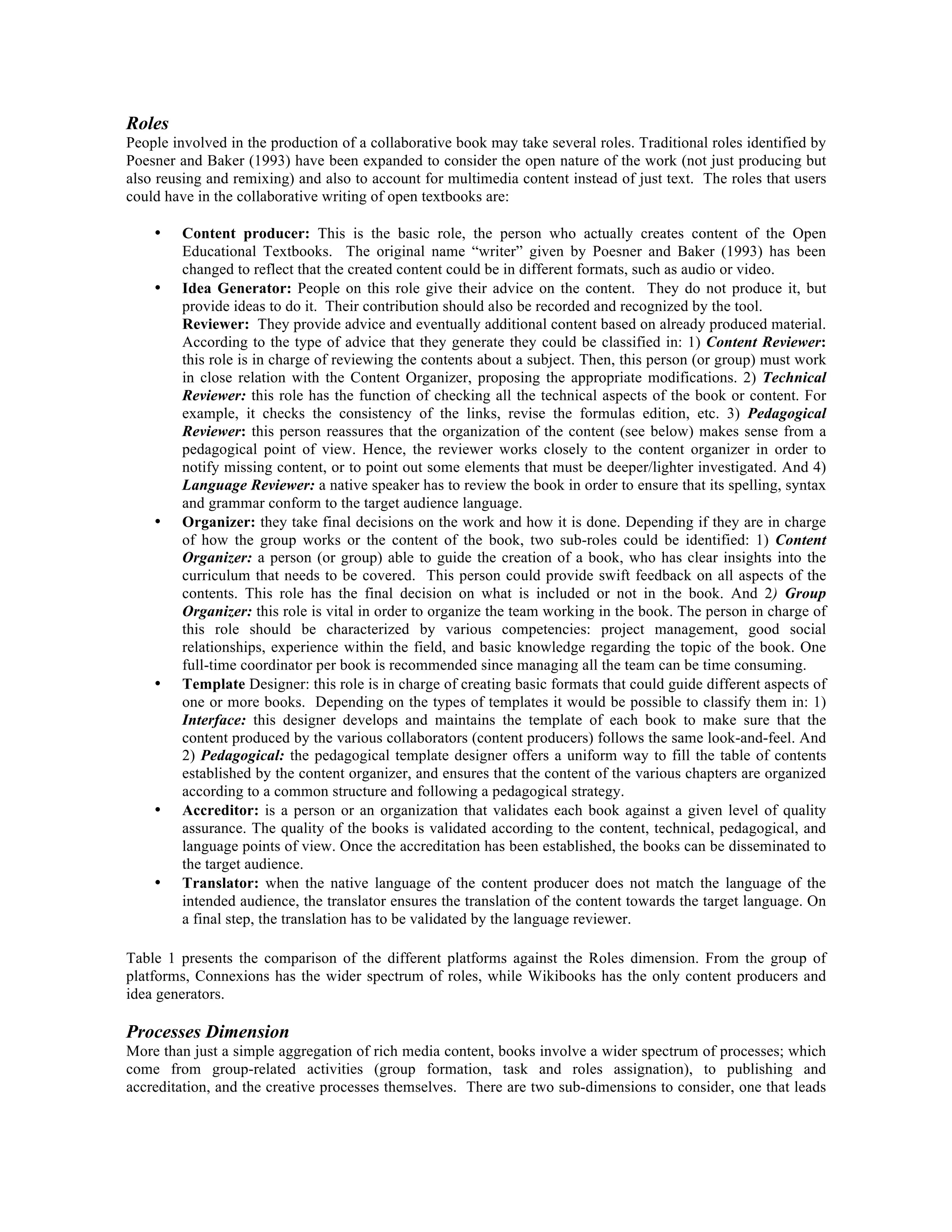Roles
People involved in the production of a collaborative book may take several roles. Traditional roles identified by
Poesner and Baker (1993) have been expanded to consider the open nature of the work (not just producing but
also reusing and remixing) and also to account for multimedia content instead of just text. The roles that users
could have in the collaborative writing of open textbooks are:
•

•

•

•

•

•

Content producer: This is the basic role, the person who actually creates content of the Open
Educational Textbooks. The original name “writer” given by Poesner and Baker (1993) has been
changed to reflect that the created content could be in different formats, such as audio or video.
Idea Generator: People on this role give their advice on the content. They do not produce it, but
provide ideas to do it. Their contribution should also be recorded and recognized by the tool.
Reviewer: They provide advice and eventually additional content based on already produced material.
According to the type of advice that they generate they could be classified in: 1) Content Reviewer:
this role is in charge of reviewing the contents about a subject. Then, this person (or group) must work
in close relation with the Content Organizer, proposing the appropriate modifications. 2) Technical
Reviewer: this role has the function of checking all the technical aspects of the book or content. For
example, it checks the consistency of the links, revise the formulas edition, etc. 3) Pedagogical
Reviewer: this person reassures that the organization of the content (see below) makes sense from a
pedagogical point of view. Hence, the reviewer works closely to the content organizer in order to
notify missing content, or to point out some elements that must be deeper/lighter investigated. And 4)
Language Reviewer: a native speaker has to review the book in order to ensure that its spelling, syntax
and grammar conform to the target audience language.
Organizer: they take final decisions on the work and how it is done. Depending if they are in charge
of how the group works or the content of the book, two sub-roles could be identified: 1) Content
Organizer: a person (or group) able to guide the creation of a book, who has clear insights into the
curriculum that needs to be covered. This person could provide swift feedback on all aspects of the
contents. This role has the final decision on what is included or not in the book. And 2) Group
Organizer: this role is vital in order to organize the team working in the book. The person in charge of
this role should be characterized by various competencies: project management, good social
relationships, experience within the field, and basic knowledge regarding the topic of the book. One
full-time coordinator per book is recommended since managing all the team can be time consuming.
Template Designer: this role is in charge of creating basic formats that could guide different aspects of
one or more books. Depending on the types of templates it would be possible to classify them in: 1)
Interface: this designer develops and maintains the template of each book to make sure that the
content produced by the various collaborators (content producers) follows the same look-and-feel. And
2) Pedagogical: the pedagogical template designer offers a uniform way to fill the table of contents
established by the content organizer, and ensures that the content of the various chapters are organized
according to a common structure and following a pedagogical strategy.
Accreditor: is a person or an organization that validates each book against a given level of quality
assurance. The quality of the books is validated according to the content, technical, pedagogical, and
language points of view. Once the accreditation has been established, the books can be disseminated to
the target audience.
Translator: when the native language of the content producer does not match the language of the
intended audience, the translator ensures the translation of the content towards the target language. On
a final step, the translation has to be validated by the language reviewer.

Table 1 presents the comparison of the different platforms against the Roles dimension. From the group of
platforms, Connexions has the wider spectrum of roles, while Wikibooks has the only content producers and
idea generators.

Processes Dimension
More than just a simple aggregation of rich media content, books involve a wider spectrum of processes; which
come from group-related activities (group formation, task and roles assignation), to publishing and
accreditation, and the creative processes themselves. There are two sub-dimensions to consider, one that leads

 