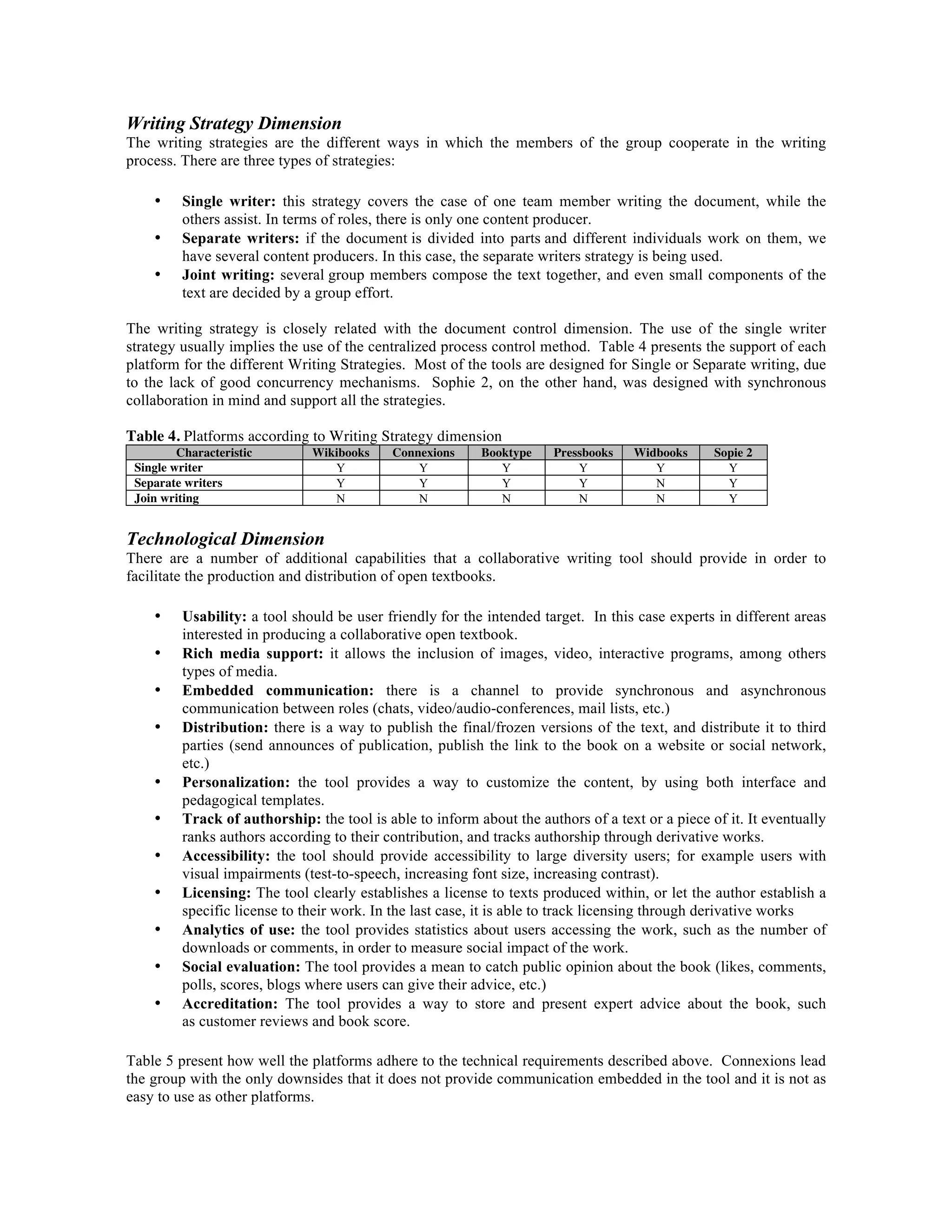 Writing Strategy Dimension
The writing strategies are the different ways in which the members of the group cooperate in the writing
process. There are three types of strategies:
•
•
•

Single writer: this strategy covers the case of one team member writing the document, while the
others assist. In terms of roles, there is only one content producer.
Separate writers: if the document is divided into parts and different individuals work on them, we
have several content producers. In this case, the separate writers strategy is being used.
Joint writing: several group members compose the text together, and even small components of the
text are decided by a group effort.

The writing strategy is closely related with the document control dimension. The use of the single writer
strategy usually implies the use of the centralized process control method. Table 4 presents the support of each
platform for the different Writing Strategies. Most of the tools are designed for Single or Separate writing, due
to the lack of good concurrency mechanisms. Sophie 2, on the other hand, was designed with synchronous
collaboration in mind and support all the strategies.
Table 4. Platforms according to Writing Strategy dimension
Characteristic
Single writer
Separate writers
Join writing

Wikibooks
Y
Y
N

Connexions
Y
Y
N

Booktype
Y
Y
N

Pressbooks
Y
Y
N

Widbooks
Y
N
N

Sopie 2
Y
Y
Y

Technological Dimension
There are a number of additional capabilities that a collaborative writing tool should provide in order to
facilitate the production and distribution of open textbooks.
•
•
•
•

•
•
•
•
•
•
•

Usability: a tool should be user friendly for the intended target. In this case experts in different areas
interested in producing a collaborative open textbook.
Rich media support: it allows the inclusion of images, video, interactive programs, among others
types of media.
Embedded communication: there is a channel to provide synchronous and asynchronous
communication between roles (chats, video/audio-conferences, mail lists, etc.)
Distribution: there is a way to publish the final/frozen versions of the text, and distribute it to third
parties (send announces of publication, publish the link to the book on a website or social network,
etc.)
Personalization: the tool provides a way to customize the content, by using both interface and
pedagogical templates.
Track of authorship: the tool is able to inform about the authors of a text or a piece of it. It eventually
ranks authors according to their contribution, and tracks authorship through derivative works.
Accessibility: the tool should provide accessibility to large diversity users; for example users with
visual impairments (test-to-speech, increasing font size, increasing contrast).
Licensing: The tool clearly establishes a license to texts produced within, or let the author establish a
specific license to their work. In the last case, it is able to track licensing through derivative works
Analytics of use: the tool provides statistics about users accessing the work, such as the number of
downloads or comments, in order to measure social impact of the work.
Social evaluation: The tool provides a mean to catch public opinion about the book (likes, comments,
polls, scores, blogs where users can give their advice, etc.)
Accreditation: The tool provides a way to store and present expert advice about the book, such
as customer reviews and book score.

Table 5 present how well the platforms adhere to the technical requirements described above. Connexions lead
the group with the only downsides that it does not provide communication embedded in the tool and it is not as
easy to use as other platforms.

 