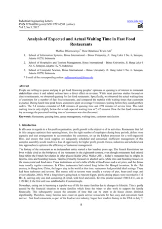 Industrial Engineering Letters                                                                              www.iiste.org
ISSN 2224-6096 (print) ISSN 2225-0581 (online)
Vol 2, No.5, 2012



         Analysis of Expected and Actual Waiting Time in Fast Food
                                Restaurants
                                    Mathias Dharmawirya1* Hera Oktadiana2 Erwin Adi3
    1.   School of Information Systems, Binus International – Binus University, Jl. Hang Lekir I No. 6, Senayan,
         Jakarta 10270, Indonesia
    2.   School of Hospitality and Tourism Management, Binus International – Binus University, Jl. Hang Lekir I
         No. 6, Senayan, Jakarta 10270, Indonesia
    3.   School of Computer Science, Binus International – Binus University, Jl. Hang Lekir I No. 6, Senayan,
         Jakarta 10270, Indonesia
    * E-mail of the corresponding author: mdharmawirya@binus.edu


Abstract
People are willing to queue and pay to get food. Knowing peoples’ opinions on queuing is of interest to restaurant
stakeholders since it and related actions have a direct effect on revenue. While most previous studies focused on
dine-in restaurants, we observed queuing for fast food restaurants. Specifically, we observed the actual waiting time
of customers for a number of fast food restaurants, and compared the metrics with waiting times that customers
expected. During lunch time peak hours, customers spent on average 5.4 minutes waiting before they could get their
orders. The 5.4 minutes consisted of 2.42 minutes of queuing time and 2.98 minutes of service time. This total
waiting time is only slightly below the actual expected waiting time of 5.42 minutes. How the fast food restaurants
try to manage the perceived waiting time of customers was also discussed.
Keywords: Restaurant, queuing time, queue management, waiting time, customer satisfaction


1. Introduction
In all cases in regards to a for-profit organization, profit growth is the objective of its activities. Restaurants that fall
in this category optimize their opening hours, hire the right number of employees during busy periods, define room
capacity and seat arrangements to accommodate the customers, set up the kitchen processes for a well-organized
flow, and ensure that stock supplies are adequately scheduled and consumed. Inefficient management of this
complex assembly would result in a loss of opportunity for higher profit growth. Hence, industries and scholars look
into approaches to optimize the efficiency of restaurant management.
The history of the restaurant as an independent entity started a few hundred years ago. The French Revolution has
been widely cited as the birthplace of the restaurant in the eighteenth-century, even though restaurants had existed
long before the French Revolution in other places (Kiefer 2002; Walker 2011). Today’s restaurant has its origins in
taverns, inns and boarding houses. Taverns primarily focused on alcohol sales, while inns and boarding houses on
the room rental and food sales. These institutions served a table d’hôte at fixed hours and a set price, and the diners
were usually regular customers. In China, restaurants had existed long before the Mongol invasions. In the 13th
century, in Hangchow, China, the largest city in the world at that time, restaurants had provided ideal settings. There
had been teahouses and taverns. The menus sold at taverns were usually a variety of pies, bean-curd soup, and
oysters (Kiefer, 2002). With a long history going back to Ancient Egypt, public dining places were recorded in 512
B.C.E, serving only one dish consisting of cereal, wild fowl and onion. Taverns existed around 1700 B.C.E, and in
1550 B.C.E the first café was established in Constantinople.
Nowadays, eating out is becoming a popular way of life for many families due to changes in lifestyle. This is partly
caused by the financial situation in many families which force the wives to also work to support the family
financially. This subsequently causes the amounts of time that can be spent to do house chores diminish
significantly. Therefore, many families now count on quick service restaurants for fast, easy and convenient food
service. Fast food restaurants, as part of the food service industry, began their modern history in the USA on July 7,

                                                             8
 
