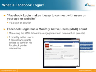 What is Facebook Login?

   ►     "Facebook Login makes it easy to connect with users on
         your app or website"
          It's a sign-on solution

   ►     Facebook Login has a Monthly Active Users (MAU) count
          Measuring the MAU determines engagement and data capture potential
          1 monthly active user =
            1 contact who grants
            access to some of his
            Facebook profile
            information




Copyright Neolane - 2012                                               Neolane confidential   3
 