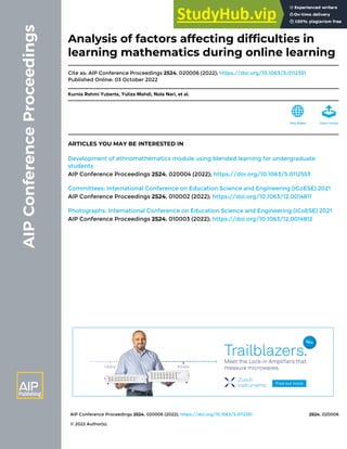 AIP Conference Proceedings 2524, 020006 (2022); https://doi.org/10.1063/5.0112351 2524, 020006
© 2022 Author(s).
Analysis of factors affecting difficulties in
learning mathematics during online learning
Cite as: AIP Conference Proceedings 2524, 020006 (2022); https://doi.org/10.1063/5.0112351
Published Online: 03 October 2022
Kurnia Rahmi Yuberta, Yuliza Mahdi, Nola Nari, et al.
ARTICLES YOU MAY BE INTERESTED IN
Development of ethnomathematics module using blended learning for undergraduate
students
AIP Conference Proceedings 2524, 020004 (2022); https://doi.org/10.1063/5.0112553
Committees: International Conference on Education Science and Engineering (ICoESE) 2021
AIP Conference Proceedings 2524, 010002 (2022); https://doi.org/10.1063/12.0014811
Photographs: International Conference on Education Science and Engineering (ICoESE) 2021
AIP Conference Proceedings 2524, 010003 (2022); https://doi.org/10.1063/12.0014812
 