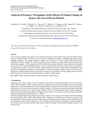 Journal of Environment and Earth Science                                                                www.iiste.org
ISSN 2224-3216 (Paper) ISSN 2225-0948 (Online)
Vol 2, No.10, 2012


Analysis of Farmers’ Perceptions of the Effects of Climate Change in
                Kenya: the Case of Kyuso District

Ndambiri H. K.1, Ritho C.1, Mbogoh S.G. 1, Ng’ang’a S. I.2, Muiruri E. J.3 Nyangweso P.M.3, Kipsat M. J.3, Omboto
                       P. I.4, Ogada J. O.4, Kefa C. 4, Kubowon P. C.4 & Cherotwo F. H.4
                  1. Department of Agricultural Economics, University of Nairobi, P.O. Box 30197, Nairobi.
               2. School of Business and Economics, Karatina University College, P.O. Box 1957, Karatina.
                     3. Department of Agricultural Economics, Moi University, P.O. Box 3900, Eldoret.
            4. Department of Quantitative & Entrepreneurship Studies, Moi University, P.O. Box 3900, Eldoret.
                               * E-mail of the corresponding author: ndambirihk@yahoo.com



This study was funded by the Collaborative MSc in Agricultural and Applied Economics Programme (CMMAE)
through the University of Nairobi, Kenya.



Abstract
A cross-sectional analysis was carried out to evaluate how farmers in Kyuso District have perceived climate change.
Data was collected from 246 farmers from six locations sampled out through a multistage and simple random
sampling procedure. The logistic regression analysis was carried out to assess factors influencing farmers’
perceptions of climate change. The analysis revealed that 94% of farmers in Kyuso District had a perception that
climate was changing. In this regard, age of the household head, gender, education, farming experience, household
size, distance to the nearest input/output market, access to irrigation water, local agro-ecology, access to information
on climate change, access to extension services, off farm income and change in temperature and precipitation were
found to have significant influence on the probability of farmers to perceive climate change. Since the level of
perception to climate change revealed by the study was found to be high (94%), the study suggests that more policy
efforts should thus be geared towards helping farmers to adapt to climate change.
Key words: Climate change, Perceptions, Logistic regression, Kyuso District.


1. Introduction
Agriculture lays a heavy burden on the environment in the process of providing humanity with food and fibers
(IPCC, 2007b). Besides, it offers a range of positive externalities such as the environmental services and amenities
through the creation and maintenance of rural landscapes (World Agroforestry Centre, 2009). However, agriculture,
food systems as well as the rural economies around the world have, in the last two decades, been experiencing major
transformation emanating from climate change (Oxfam, 2007). In the Sub-Saharan Africa, climate change has
drastically reduced agricultural production through extreme weather events, such as recurrent droughts and floods
(Hassan and Nhemachena, 2008; Deressa et al., 2008).
In Kenya, frequent droughts and floods have not only claimed lives but have also decimated livestock and reduced
farm output (GOK, 2007; USAID, 2007; Obunde, 2007). Maitima et al. (2009) observe, Kenya has in the last 100
years recorded 28 major droughts with three of them having occurred during the last decade. These droughts have led
to widespread economic losses, energy crisis, water shortages and food insecurity, particularly among the people in
the arid and semi arid lands (ASALS) where annual rainfall is sporadic and periodical droughts are part of the
climate system.
                                                          74
 