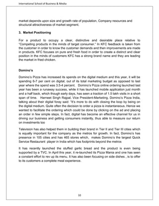 International School of Business & Media

market depends upon size and growth rate of population, Company resources and
structural attractiveness of market segment.
3. Market Positioning
For a product to occupy a clear, distinctive and desirable place relative to
“Competing products in the minds of target consumer.” In KFC feedback is taken from
the customer in order to know the customer demands and then improvements are made
in products. KFC focuses on pure and fresh food in order to create a distinct and clear
position in the minds of customers KFC has a strong brand name and they are leading
the market in fried chicken.
Domino’s
Domino’s Pizza has increased its spends on the digital medium and this year, it will be
spending 6-7 per cent on digital, out of its total marketing budget as opposed to last
year where the spend was 3.5-4 percent. Domino’s Pizza online ordering launched last
year has been a runaway success, while it has launched mobile application just month
and a half back, which though early days, has seen a traction of 1.5 lakh visits in a short
span of time. Harneet Singh Rajpal, Vice President-Marketing, Domino’s Pizza India,
talking about their digital foray said: “It’s more to do with closing the loop by being on
the digital medium. Quite often the decision to order a pizza is instantaneous. Hence we
wanted to facilitate the ordering which could be done by clicking on the ad and placing
an order in few simple steps. In fact, digital has become an effective channel for us in
driving our business and getting consumers instantly, thus able to measure our return
on investments too
Television has also helped them in building their brand in Tier II and Tier III cities which
is equally important for the company as the metros for growth. In fact, Domino’s has
presence in 105 cities and has 465 stores which, makes Domino’s the largest Quick
Service Restaurant player in India which has footprints beyond the metros
It has recently launched the stuffed garlic bread and the product is even being
supported by a TVC. In April this year, it re-launched its Pizza Mania and one has seen
a constant effort to rev up its menu. It has also been focusing on side dishes , is to offer
to its customers a complete meal experience.

10

 