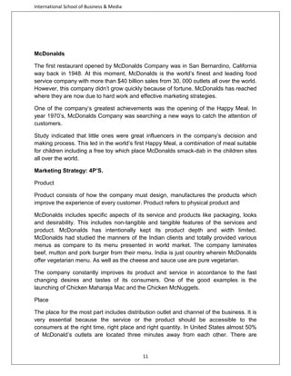 International School of Business & Media

McDonalds
The first restaurant opened by McDonalds Company was in San Bernardino, California
way back in 1948. At this moment, McDonalds is the world’s finest and leading food
service company with more than $40 billion sales from 30, 000 outlets all over the world.
However, this company didn’t grow quickly because of fortune. McDonalds has reached
where they are now due to hard work and effective marketing strategies.
One of the company’s greatest achievements was the opening of the Happy Meal. In
year 1970’s, McDonalds Company was searching a new ways to catch the attention of
customers.
Study indicated that little ones were great influencers in the company’s decision and
making process. This led in the world’s first Happy Meal, a combination of meal suitable
for children including a free toy which place McDonalds smack-dab in the children sites
all over the world.
Marketing Strategy: 4P’S.
Product
Product consists of how the company must design, manufactures the products which
improve the experience of every customer. Product refers to physical product and
McDonalds includes specific aspects of its service and products like packaging, looks
and desirability. This includes non-tangible and tangible features of the services and
product. McDonalds has intentionally kept its product depth and width limited.
McDonalds had studied the manners of the Indian clients and totally provided various
menus as compare to its menu presented in world market. The company laminates
beef, mutton and pork burger from their menu. India is just country wherein McDonalds
offer vegetarian menu. As well as the cheese and sauce use are pure vegetarian.
The company constantly improves its product and service in accordance to the fast
changing desires and tastes of its consumers. One of the good examples is the
launching of Chicken Maharaja Mac and the Chicken McNuggets.
Place
The place for the most part includes distribution outlet and channel of the business. It is
very essential because the service or the product should be accessible to the
consumers at the right time, right place and right quantity. In United States almost 50%
of McDonald’s outlets are located three minutes away from each other. There are

11

 