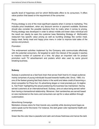 International School of Business & Media

specific level of happiness and fun which McDonalds offers to its consumers. It offers
value position that based on the requirement of the consumer.
Price
Pricing strategy is one of the most significant aspects when it comes to marketing. This
includes price breakdown, when any discount service or payment available. Business
should also consider the possible reactions from its rivalry when it comes to pricing.
Pricing strategy was developed in order to attract middle and lower class individual and
the result can clearly be seen the customer base Marketing Strategy of McDonald’s
restaurant has specific value pricing as well as bundling strategy like combo meal,
happy meal, family meal and happy price menu in order to improve total sales of the
service and product.
Promotion
The endorsement activities implement by the Company aids communicate effectively
with the potential consumers. Ad targeted to catch the interest of the people it reaches
to massive number of customer at a time. Ad plays an important role for product
promotion such TV advertisement and posters which also used by some ground
breaking business.

Subway
Subway is positioned as a fast food chain that serves fresh food to it’s target audience
mainly comprises of young individuals focused towards healthy diet. Since, 1989, it is
one of the fastest growing fast food chains in the world and takes credit of becoming a
direct competitor for Pizza Hut. It’s advertising slogan or most precisely put, it’s tagline
is, ‘Eat Fresh’ highlighting the actual positioning the business has maintained. Having
served customers at an international level, Subway, aims at value being served rather
than having a transactional relationship. Moreover, their sandwiches are served based
on size mentioned on the menu and consumers can opt for a value addition through
customization.
.
Advertising Campaign
Marketers choose colors for their brands very carefully while devising brand logos as
colors speak out for the brand. For instance, the dark green color represents health and
environment.
Green like the color blue is peaceful and calm and shows freshness and hence the dark
12

 