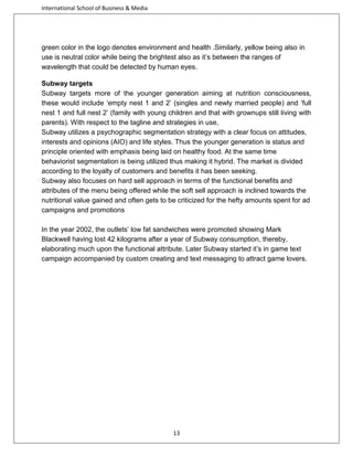International School of Business & Media

green color in the logo denotes environment and health .Similarly, yellow being also in
use is neutral color while being the brightest also as it’s between the ranges of
wavelength that could be detected by human eyes.
Subway targets
Subway targets more of the younger generation aiming at nutrition consciousness,
these would include ‘empty nest 1 and 2’ (singles and newly married people) and ‘full
nest 1 and full nest 2’ (family with young children and that with grownups still living with
parents). With respect to the tagline and strategies in use,
Subway utilizes a psychographic segmentation strategy with a clear focus on attitudes,
interests and opinions (AIO) and life styles. Thus the younger generation is status and
principle oriented with emphasis being laid on healthy food. At the same time
behaviorist segmentation is being utilized thus making it hybrid. The market is divided
according to the loyalty of customers and benefits it has been seeking.
Subway also focuses on hard sell approach in terms of the functional benefits and
attributes of the menu being offered while the soft sell approach is inclined towards the
nutritional value gained and often gets to be criticized for the hefty amounts spent for ad
campaigns and promotions
In the year 2002, the outlets’ low fat sandwiches were promoted showing Mark
Blackwell having lost 42 kilograms after a year of Subway consumption, thereby,
elaborating much upon the functional attribute. Later Subway started it’s in game text
campaign accompanied by custom creating and text messaging to attract game lovers.

13

 