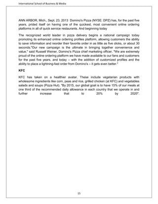 International School of Business & Media

ANN ARBOR, Mich., Sept. 23, 2013 Domino's Pizza (NYSE: DPZ) has, for the past five
years, prided itself on having one of the quickest, most convenient online ordering
platforms in all of quick service restaurants. And beginning today
The recognized world leader in pizza delivery begins a national campaign today
promoting its enhanced online ordering profiles platform, allowing customers the ability
to save information and reorder their favorite order in as little as five clicks, or about 30
seconds."Our new campaign is the ultimate in bringing together convenience and
value," said Russell Weiner, Domino's Pizza chief marketing officer. "We are extremely
proud of the online ordering platform we have made available to our fans and customers
for the past five years, and today – with the addition of customized profiles and the
ability to place a lightning-fast order from Domino's – it gets even better."
KFC
KFC has taken on a healthier avatar. These include vegetarian products with
wholesome ingredients like corn, peas and rice, grilled chicken (at KFC) and vegetables
salads and soups (Pizza Hut). "By 2015, our global goal is to have 15% of our meals at
one third of the recommended daily allowance in each country that we operate in and
further
increase
that
to
20%
by
2020".

15

 