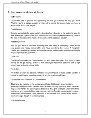 International School of Business & Media

6. Job levels and descriptions
McDonald's
McDonald's, like to provide the opportunity to earn your money the way you want.
Whether you're a people person or more of a behind-the-scenes type, we have a
position that works best for you.
Front Counter
If you're somewhat of a social butterfly, then the Front Counter is the station for you. It's
here where you'll get to meet and interact with hundreds of people every day. And as
the face of the restaurant, it's also a very valued and respected position.
Hospitality Leader
Just like you would if you were throwing your own party, a Hospitality Leader makes
sure guests are happy, comfortable, and have everything they need. A Hospitality
Leader also handles promotions and special events, making this the perfect position for
all you aspiring event planners.
Drive-Thru
The Drive-Thru is like the Front Counter, but with cooler headgear. This position keeps
people on the go moving, and it's a fast paced job that needs someone with a high
energy level and great people skills.
Production
Production is where the action is. Whether you work the grill or make salads, you'll be in
charge of cooking and prepping meals that are famous the world over.
McDonald’s India Positions of Crew Member
Making up the majority of the company workforce, McDonald’s crew members
generally handle restaurant routines and operations. On any given day, team members
may need to handle the cash register, back drive-thru, grill, and fryer. Easily one of the
most important responsibilities, crew members with McDonalds must maintain a clean
and sanitary environment. Team members of McDonald’s India usually make around
minimum wage, though in some instances
Hospitality Leader

17

 