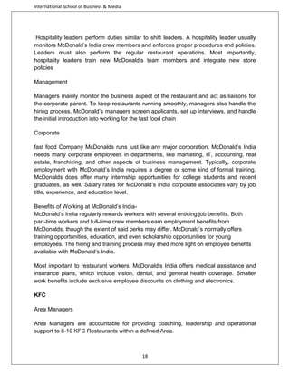 International School of Business & Media

Hospitality leaders perform duties similar to shift leaders. A hospitality leader usually
monitors McDonald’s India crew members and enforces proper procedures and policies.
Leaders must also perform the regular restaurant operations. Most importantly,
hospitality leaders train new McDonald’s team members and integrate new store
policies
Management
Managers mainly monitor the business aspect of the restaurant and act as liaisons for
the corporate parent. To keep restaurants running smoothly, managers also handle the
hiring process. McDonald’s managers screen applicants, set up interviews, and handle
the initial introduction into working for the fast food chain
Corporate
fast food Company McDonalds runs just like any major corporation. McDonald’s India
needs many corporate employees in departments, like marketing, IT, accounting, real
estate, franchising, and other aspects of business management. Typically, corporate
employment with McDonald’s India requires a degree or some kind of formal training.
McDonalds does offer many internship opportunities for college students and recent
graduates, as well. Salary rates for McDonald’s India corporate associates vary by job
title, experience, and education level.
Benefits of Working at McDonald’s IndiaMcDonald’s India regularly rewards workers with several enticing job benefits. Both
part-time workers and full-time crew members earn employment benefits from
McDonalds, though the extent of said perks may differ. McDonald’s normally offers
training opportunities, education, and even scholarship opportunities for young
employees. The hiring and training process may shed more light on employee benefits
available with McDonald’s India.
Most important to restaurant workers, McDonald’s India offers medical assistance and
insurance plans, which include vision, dental, and general health coverage. Smaller
work benefits include exclusive employee discounts on clothing and electronics.
KFC
Area Managers
Area Managers are accountable for providing coaching, leadership and operational
support to 8-10 KFC Restaurants within a defined Area.

18

 