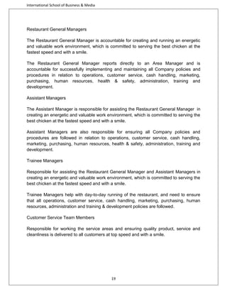 International School of Business & Media

Restaurant General Managers
The Restaurant General Manager is accountable for creating and running an energetic
and valuable work environment, which is committed to serving the best chicken at the
fastest speed and with a smile.
The Restaurant General Manager reports directly to an Area Manager and is
accountable for successfully implementing and maintaining all Company policies and
procedures in relation to operations, customer service, cash handling, marketing,
purchasing, human resources, health & safety, administration, training and
development.
Assistant Managers
The Assistant Manager is responsible for assisting the Restaurant General Manager in
creating an energetic and valuable work environment, which is committed to serving the
best chicken at the fastest speed and with a smile.
Assistant Managers are also responsible for ensuring all Company policies and
procedures are followed in relation to operations, customer service, cash handling,
marketing, purchasing, human resources, health & safety, administration, training and
development.
Trainee Managers
Responsible for assisting the Restaurant General Manager and Assistant Managers in
creating an energetic and valuable work environment, which is committed to serving the
best chicken at the fastest speed and with a smile.
Trainee Managers help with day-to-day running of the restaurant, and need to ensure
that all operations, customer service, cash handling, marketing, purchasing, human
resources, administration and training & development policies are followed.
Customer Service Team Members
Responsible for working the service areas and ensuring quality product, service and
cleanliness is delivered to all customers at top speed and with a smile.

19

 