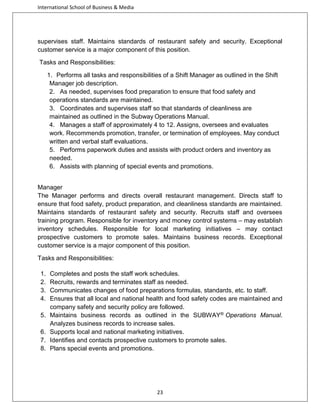 International School of Business & Media

supervises staff. Maintains standards of restaurant safety and security. Exceptional
customer service is a major component of this position.
Tasks and Responsibilities:
1. Performs all tasks and responsibilities of a Shift Manager as outlined in the Shift
Manager job description.
2. As needed, supervises food preparation to ensure that food safety and
operations standards are maintained.
3. Coordinates and supervises staff so that standards of cleanliness are
maintained as outlined in the Subway Operations Manual.
4. Manages a staff of approximately 4 to 12. Assigns, oversees and evaluates
work. Recommends promotion, transfer, or termination of employees. May conduct
written and verbal staff evaluations.
5. Performs paperwork duties and assists with product orders and inventory as
needed.
6. Assists with planning of special events and promotions.
Manager
The Manager performs and directs overall restaurant management. Directs staff to
ensure that food safety, product preparation, and cleanliness standards are maintained.
Maintains standards of restaurant safety and security. Recruits staff and oversees
training program. Responsible for inventory and money control systems – may establish
inventory schedules. Responsible for local marketing initiatives – may contact
prospective customers to promote sales. Maintains business records. Exceptional
customer service is a major component of this position.
Tasks and Responsibilities:
1.
2.
3.
4.
5.
6.
7.
8.

Completes and posts the staff work schedules.
Recruits, rewards and terminates staff as needed.
Communicates changes of food preparations formulas, standards, etc. to staff.
Ensures that all local and national health and food safety codes are maintained and
company safety and security policy are followed.
Maintains business records as outlined in the SUBWAY® Operations Manual.
Analyzes business records to increase sales.
Supports local and national marketing initiatives.
Identifies and contacts prospective customers to promote sales.
Plans special events and promotions.

23

 