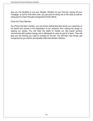 International School of Business & Media

give you the flexibility to suit your lifestyle. Whether its your first job, paying off your
mortgage, or just for that extra cash, you get paid for being out on the road as well as
being part of a team that gets recognized for their efforts.
Pizza Hut Team Member
As a Pizza Hut team member, you can be the smiling face that serves our customers or
be behind the scenes in the preparation of our products, from making the dough to
topping our pizzas. You will need the ability to handle our fast paced working
environment with positive energy and a willingness to work as part of a team. They will
give you the training you need to succeed on the job. You will learn new things, get
recognized for your efforts and develop skills that will last a lifetime.

25

 