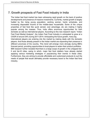 International School of Business & Media

7. Growth prospects of Fast Food industry in India
The Indian fast food market has been witnessing rapid growth on the back of positive
developments and presence of massive investments. Currently, market growth is largely
fuelled by the rising young population, working women, hectic schedules, and
increasing disposable income of the middle-class households. Some of the unique
properties of fast food like quick served, cost advantage, etc are making it highly
popular among the masses. Thus, India offers enormous opportunities for both
domestic as well as international players. According to this new research report, “Indian
Fast Food Market Analysis”, the Indian Fast Food Industry is anticipated to grow at a
CAGR of around 34% during 2011-2014. Anticipating the future growth, many big
International players are entering into the market by making deals with the domestic
players. And those already present in the Indian market are expanding their presence in
different provinces of the country. This trend will emerge more strongly during BMI’s
forecast period, providing opportunities to local players to widen their product portfolios.
BMI research further revealed that there is a large scope of growth in the untapped tierII and tier-III cities, owing to which, major fast food retailers have already started
applying various marketing strategies in popularizing their brands in these cities.
Furthermore, they are aiming to provide affordable and customized products to suit the
needs of people that would ultimately provide necessary boost to the Indian fast food
industry.

26

 