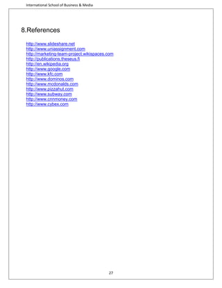 International School of Business & Media

8.References
http://www.slideshare.net
http://www.uniassignment.com
http://marketing-team-project.wikispaces.com
http://publications.theseus.fi
http://en.wikipedia.org
http://www.google.com
http://www.kfc.com
http://www.dominos.com
http://www.mcdonalds.com
http://www.pizzahut.com
http://www.subway.com
http://www.cnnmoney.com
http://www.cybex.com

27

 