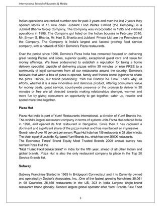 International School of Business & Media

Indian operations are ranked number one for past 3 years and over the last 2 years they
opened stores in 15 new cities. Jubilant Food Works Limited (the Company) is a
Jubilant Bhartia Group Company, The Company was incorporated in 1995 and initiated
operations in 1996, The Company got listed on the Indian bourses in February 2010,
Mr, Shyam S, Bhartia, Mr, Hari S, Bhartia and Jubilant Private Ltd, are the Promoters of
the Company. The Company is India's largest and fastest growing food service
company, with a network of 500+ Domino's Pizza restaurants.
Over the period since 1996, Domino’s Pizza India has remained focused on delivering
great tasting Pizzas and sides, superior quality, exceptional guest care and value for
money offerings. We have endeavored to establish a reputation for being a home
delivery specialist capable of delivering pizzas within 30 minutes or else FREE to a
community of loyal consumers from all our restaurants around the country. Domino’s
believes that when a box of pizza is opened, family and friends come together to share
the pizza. Hence, our brand positioning: ‘Yeh Hai Rishton Ka Time’. That’s why, all
efforts, whether it is a new innovative and delicious product, offering consumers value
for money deals, great service, countrywide presence or the promise to deliver in 30
minutes or free are all directed towards making relationships stronger, warmer and
more fun by giving consumers an opportunity to get together, catch up, reunite and
spend more time together.
Pizza Hut
Pizza Hut India is part of Yum! Restaurants International, a division of Yum! Brands Inc.
The world's largest restaurant company in terms of system units.Pizza Hut entered India
in 1996, and opened its first restaurant in Bangalore. Since then it has captured a
dominant and significant share of the pizza market and has maintained an impressive
Growth rate of over 40 per cent per annum. Pizza Hut India has 156 restaurants in 35 cities in India.
The chain is part of Louisville, Ky.-based Yum! Brands Inc., which has over 36,000 restaurants.
The Economic Times' Brand Equity Most Trusted Brands 2009 annual survey has
named Pizza Hut the
"Most Trusted Food Service Brand" in India for the fifth year, ahead of all other Indian and
global brands. Pizza Hut is also the only restaurant company to place in the Top 20
Service Brands list.
Subway
Subway Franchise Started in 1965 In Bridgeport Connecticut and it is Currently owned
and operated by Doctor's Associates, Inc. .One of the fastest growing franchises 38,061
in 98 Countries 25,468 restaurants in the US, 303 in India Largest single-brand
restaurant brand globally. Second largest global operator after Yum! Brands Fast Food

3

 