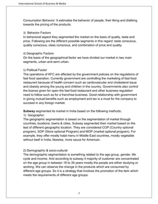 International School of Business & Media

Consumption Behavior: It estimates the behavior of people, their liking and disliking
towards the pricing of the products.
3) Behavior Factors
In behavioral aspect they segmented the market on the basis of quality, taste and
price. Following are the different possible segments in this regard: taste conscious,
quality conscious, class conscious, and combination of price and quality.
4) Geographic Factors
On the basis of the geographical factor we have divided our market in two main
segments, urban and semi urban.
5) Political Factor
The operations of KFC are affected by the government policies on the regulations of
fast food operation. Currently government are controlling the marketing of fast food
restaurant because of health concern such as cardiovascular and cholesterol issue
and obesity among the young and children in the country. Governments also control
the license given for open the fast food restaurant and other business regulation
need to follow such as for a franchise business. Good relationship with government
in giving mutual benefits such as employment and tax is a must for the company to
succeed in any foreign market.
Subway segmented its market in India based on the following methods;
1) Geographic:
The geographic segmentation is based on the segmentation of market through
countries, locations, towns & cities. Subway segmented their market based on the
test of different geographic location. They are considered COP (Country optional
program), SOP (Store optional Program) and MOP (market optional program). For
example, they offer mostly halal menu in Middle East countries, mostly vegetable
without beef in India, likewise, more sauce for American.

2) Demographic & socio-cultural
The demographic segmentation is something related to the age group, gender, life
cycle and income. And according to subway it majority of customer are concentrated
on the age group in between 18 to 39 years mostly the people are either studying or
working. We can observe the change in the products which are consumed by
different age groups. So it is a strategy that involves the promotion of the item which
meets the requirements of different age groups.

7

 