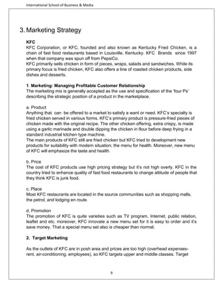 International School of Business & Media

3. Marketing Strategy
KFC
KFC Corporation, or KFC, founded and also known as Kentucky Fried Chicken, is a
chain of fast food restaurants based in Louisville, Kentucky. KFC Brands since 1997
when that company was spun off from PepsiCo.
KFC primarily sells chicken in form of pieces, wraps, salads and sandwiches. While its
primary focus is fried chicken, KFC also offers a line of roasted chicken products, side
dishes and desserts.
1. Marketing: Managing Profitable Customer Relationship
The marketing mix is generally accepted as the use and specification of the ‘four Ps’
describing the strategic position of a product in the marketplace.
a. Product
Anything that can be offered to a market to satisfy a want or need. KFC’s specialty is
fried chicken served in various forms. KFC’s primary product is pressure-fried pieces of
chicken made with the original recipe. The other chicken offering, extra crispy, is made
using a garlic marinade and double dipping the chicken in flour before deep frying in a
standard industrial kitchen type machine.
The main products of KFC still are fried chicken but KFC tried to development new
products for suitability with modern situation; the menu for health. Moreover, new menu
of KFC will emphasize the taste and health.
b. Price
The cost of KFC products use high pricing strategy but it’s not high overly. KFC in the
country tried to enhance quality of fast food restaurants to change attitude of people that
they think KFC is junk food.
c. Place
Most KFC restaurants are located in the source communities such as shopping malls,
the petrol, and lodging en route.
d. Promotion
The promotion of KFC is quite varieties such as TV program, Internet, public relation,
leaflet and etc. moreover, KFC innovate a new menu set for it is easy to order and it’s
save money. That a special menu set also is cheaper than normal.
2. Target Marketing
As the outlets of KFC are in posh area and prices are too high (overhead expensesrent, air-conditioning, employees), so KFC targets upper and middle classes. Target

9

 