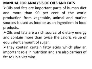 MANUAL FOR ANALYSIS OF OILS AND FATS
Oils and fats are important parts of human diet
and more than 90 per cent of the world
production from vegetable, animal and marine
sources is used as food or as an ingredient in food
products.
Oils and fats are a rich source of dietary energy
and contain more than twice the caloric value of
equivalent amount of sugar.
They contain certain fatty acids which play an
important role in nutrition and are also carriers of
fat soluble vitamins.

 