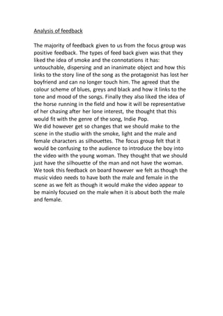 Analysis of feedback
The majority of feedback given to us from the focus group was
positive feedback. The types of feed back given was that they
liked the idea of smoke and the connotations it has:
untouchable, dispersing and an inanimate object and how this
links to the story line of the song as the protagonist has lost her
boyfriend and can no longer touch him. The agreed that the
colour scheme of blues, greys and black and how it links to the
tone and mood of the songs. Finally they also liked the idea of
the horse running in the field and how it will be representative
of her chasing after her lone interest, the thought that this
would fit with the genre of the song, Indie Pop.
We did however get so changes that we should make to the
scene in the studio with the smoke, light and the male and
female characters as silhouettes. The focus group felt that it
would be confusing to the audience to introduce the boy into
the video with the young woman. They thought that we should
just have the silhouette of the man and not have the woman.
We took this feedback on board however we felt as though the
music video needs to have both the male and female in the
scene as we felt as though it would make the video appear to
be mainly focused on the male when it is about both the male
and female.