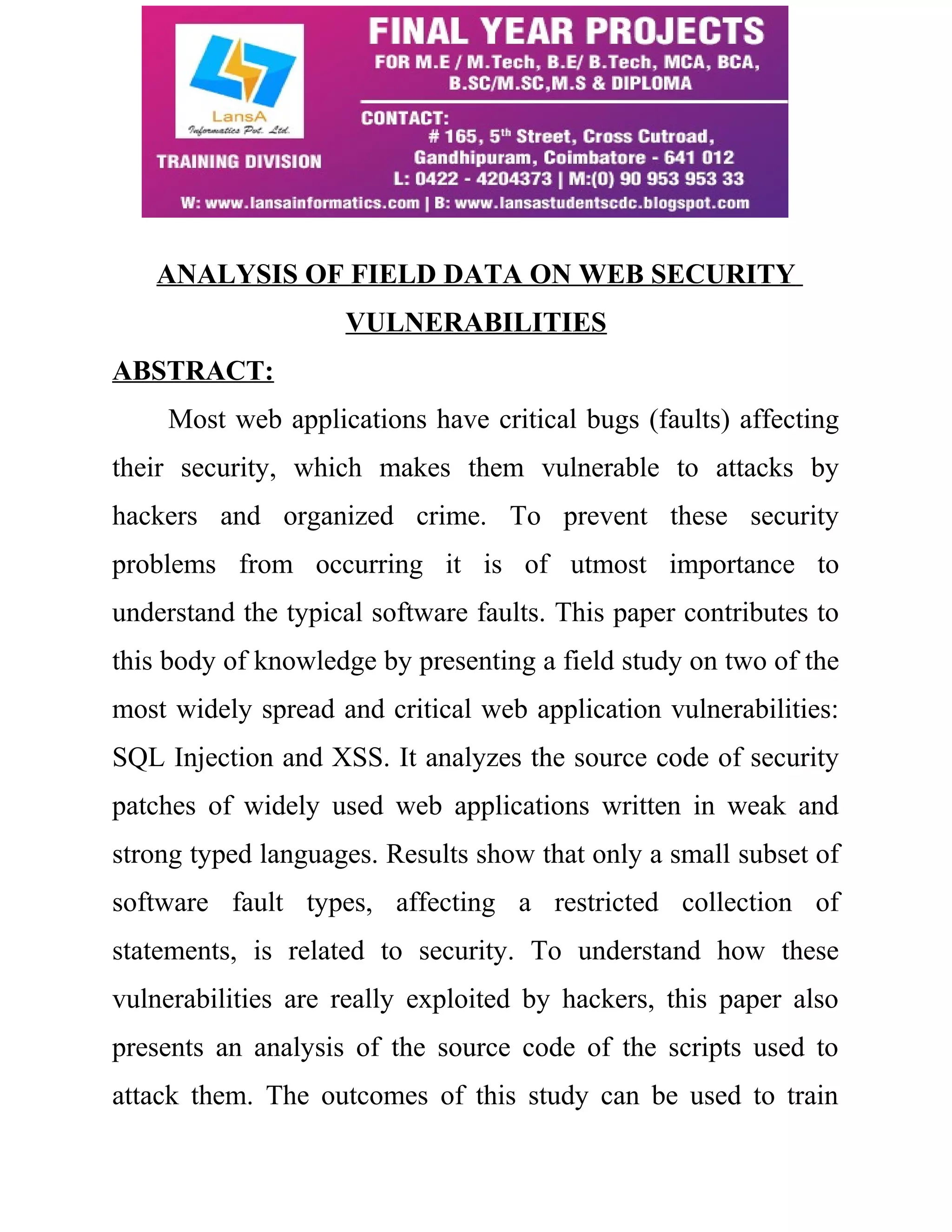 ANALYSIS OF FIELD DATA ON WEB SECURITY VULNERABILITIES ABSTRACT: Most web applications have critical bugs (faults) affecting their security, which makes them vulnerable to attacks by hackers and organized crime. To prevent these security problems from occurring it is of utmost importance to understand the typical software faults. This paper contributes to this body of knowledge by presenting a field study on two of the most widely spread and critical web application vulnerabilities: SQL Injection and XSS. It analyzes the source code of security patches of widely used web applications written in weak and strong typed languages. Results show that only a small subset of software fault types, affecting a restricted collection of statements, is related to security. To understand how these vulnerabilities are really exploited by hackers, this paper also presents an analysis of the source code of the scripts used to attack them. The outcomes of this study can be used to train 