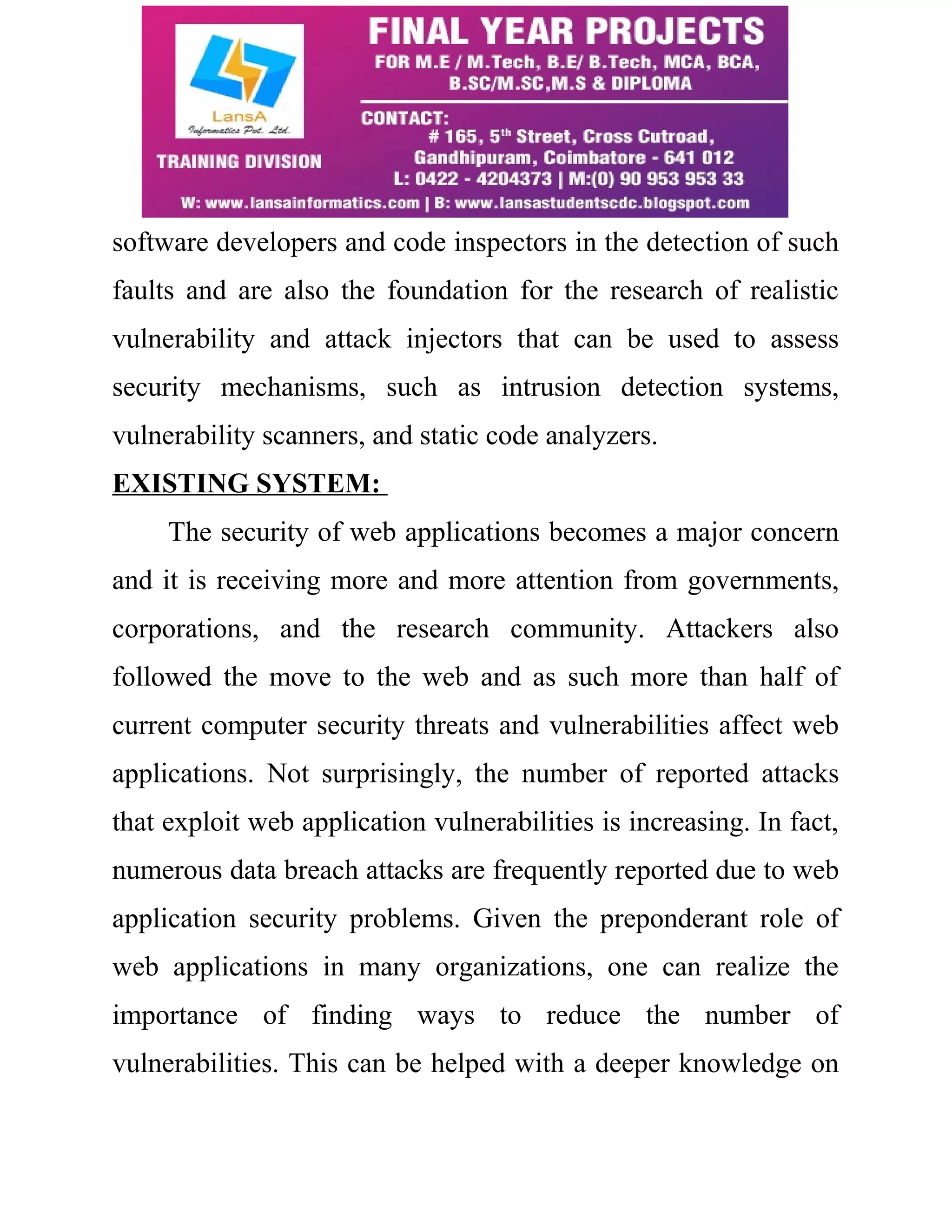 software developers and code inspectors in the detection of such faults and are also the foundation for the research of realistic vulnerability and attack injectors that can be used to assess security mechanisms, such as intrusion detection systems, vulnerability scanners, and static code analyzers. EXISTING SYSTEM: The security of web applications becomes a major concern and it is receiving more and more attention from governments, corporations, and the research community. Attackers also followed the move to the web and as such more than half of current computer security threats and vulnerabilities affect web applications. Not surprisingly, the number of reported attacks that exploit web application vulnerabilities is increasing. In fact, numerous data breach attacks are frequently reported due to web application security problems. Given the preponderant role of web applications in many organizations, one can realize the importance of finding ways to reduce the number of vulnerabilities. This can be helped with a deeper knowledge on 